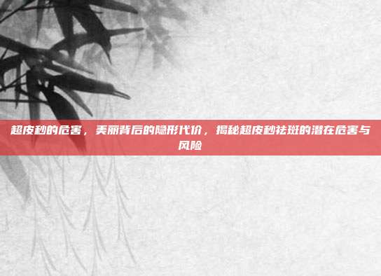 超皮秒的危害,美丽背后的隐形代价,揭秘超皮秒祛斑的潜在危害与风险