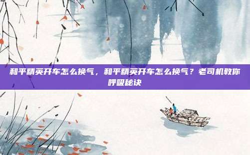 和平精英开车怎么换气,和平精英开车怎么换气?老司机教你呼吸秘诀