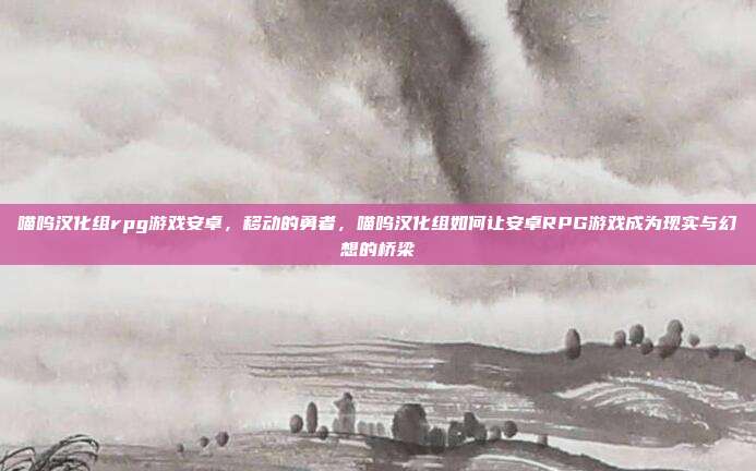 喵呜汉化组rpg游戏安卓,移动的勇者,喵呜汉化组如何让安卓RPG游戏成为现实与幻想的桥梁