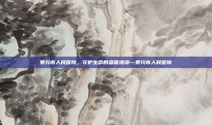 泰兴市人民医院,守护生命的温暖港湾—泰兴市人民医院