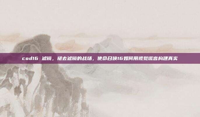 cod16 滤镜,褪去滤镜的战场,使命召唤16如何用视觉谎言构建真实