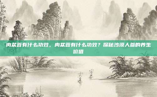 肉苁蓉有什么功效,肉苁蓉有什么功效?探秘沙漠人参的养生价值