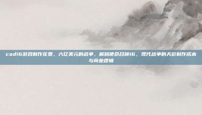 cod16游戏制作花费,六亿美元的战争,解码使命召唤16,现代战争的天价制作成本与商业逻辑
