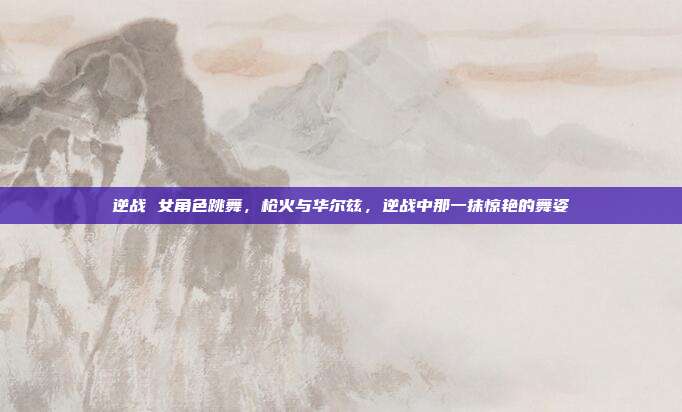 逆战 女角色跳舞,枪火与华尔兹,逆战中那一抹惊艳的舞姿