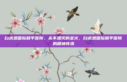 白求恩国际和平医院,永不熄灭的圣火,白求恩国际和平医院的精神传承