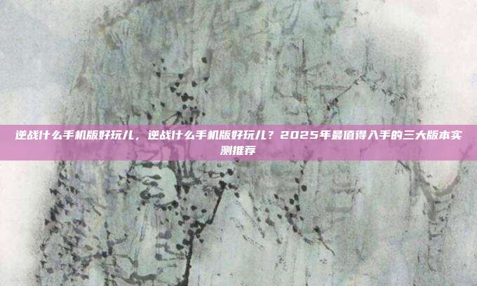 逆战什么手机版好玩儿,逆战什么手机版好玩儿?2025年最值得入手的三大版本实测推荐