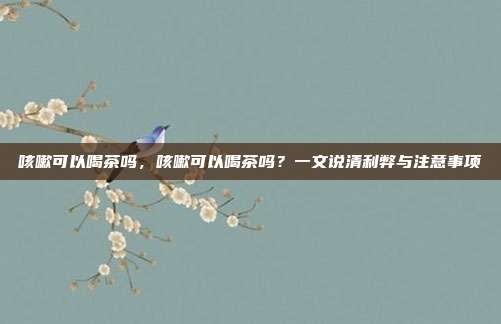 咳嗽可以喝茶吗,咳嗽可以喝茶吗?一文说清利弊与注意事项