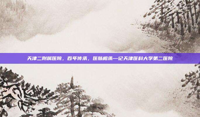 天津二附属医院,百年传承,医脉相承—记天津医科大学第二医院