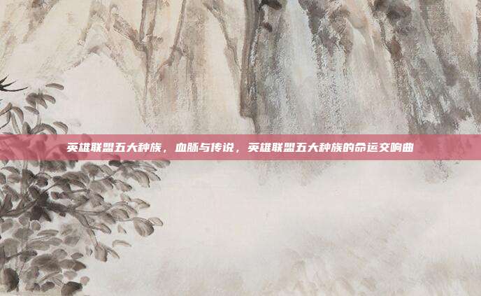 英雄联盟五大种族,血脉与传说,英雄联盟五大种族的命运交响曲