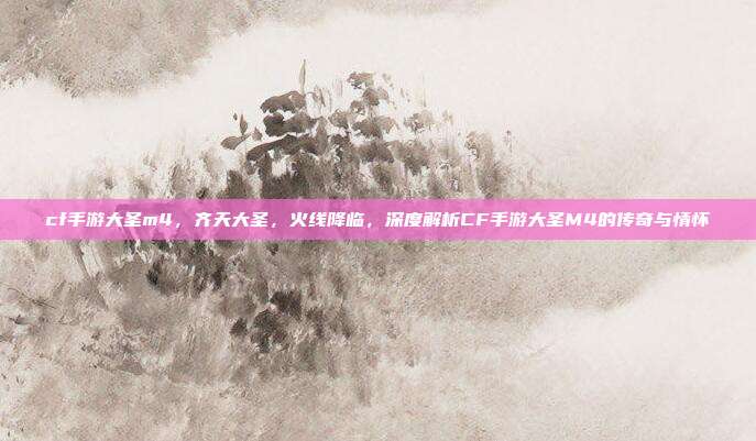 cf手游大圣m4,齐天大圣,火线降临,深度解析CF手游大圣M4的传奇与情怀