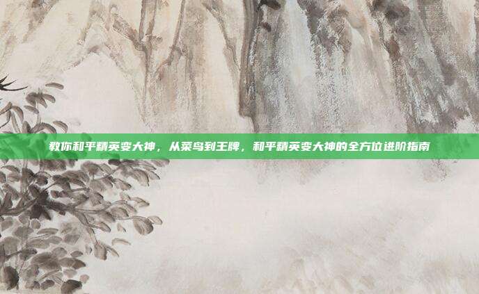 教你和平精英变大神,从菜鸟到王牌,和平精英变大神的全方位进阶指南
