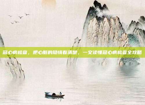 冠心病检查,把心脏的隐情看清楚,一文读懂冠心病检查全攻略