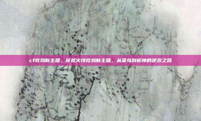 cf吃鸡新主播,穿越火线吃鸡新主播,从菜鸟到枪神的逆袭之路