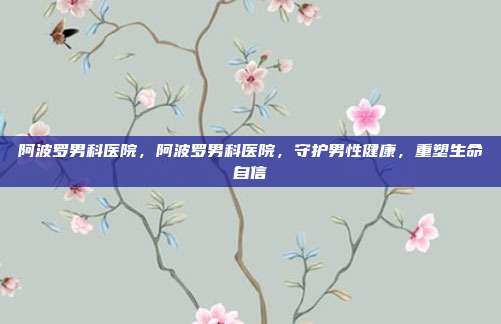 阿波罗男科医院,阿波罗男科医院,守护男性健康,重塑生命自信