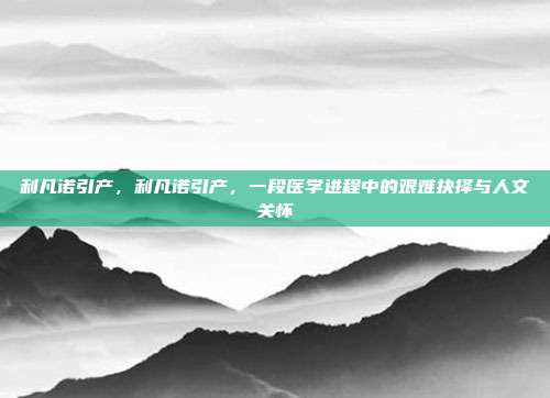 利凡诺引产,利凡诺引产,一段医学进程中的艰难抉择与人文关怀