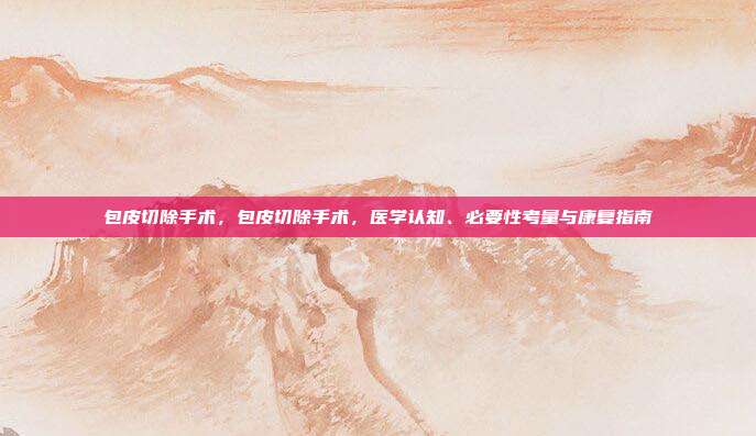 包皮切除手术,包皮切除手术,医学认知、必要性考量与康复指南