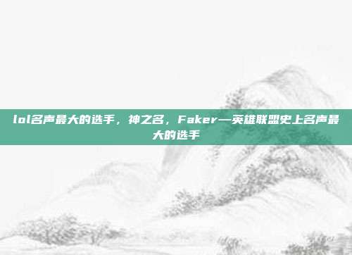 lol名声最大的选手,神之名,Faker—英雄联盟史上名声最大的选手