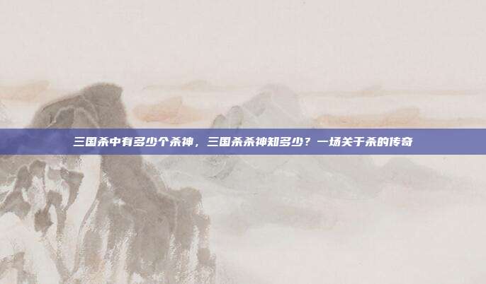 三国杀中有多少个杀神,三国杀杀神知多少?一场关于杀的传奇