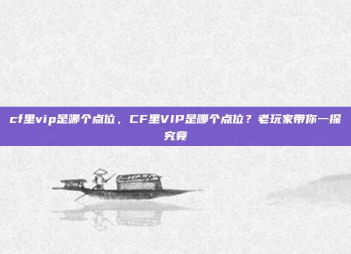 cf里vip是哪个点位,CF里VIP是哪个点位?老玩家带你一探究竟