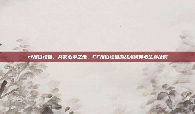 cf排位地图,兵家必争之地,CF排位地图的战术博弈与生存法则