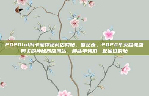 2020lol阿卡丽神秘商店网站,回忆杀,2020年英雄联盟阿卡丽神秘商店网站,那些年我们一起抽过的脸