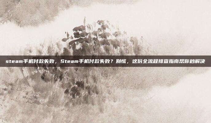 steam手机付款失败,Steam手机付款失败?别慌,这份全流程排查指南帮你秒解决