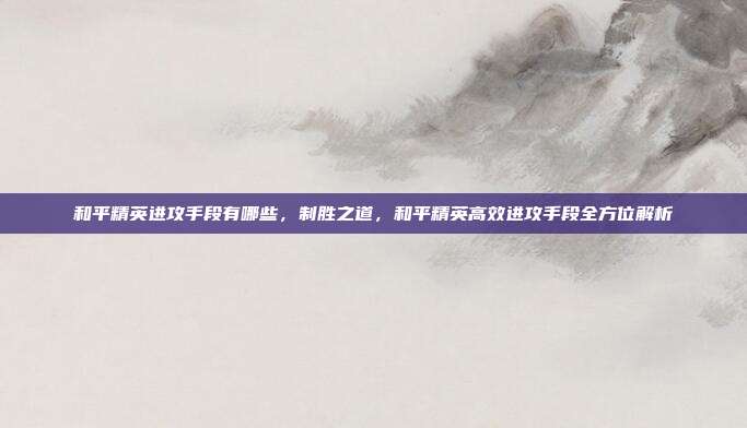 和平精英进攻手段有哪些,制胜之道,和平精英高效进攻手段全方位解析