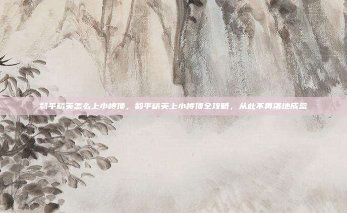 和平精英怎么上小楼顶,和平精英上小楼顶全攻略,从此不再落地成盒
