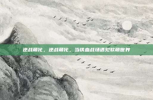 逆战萌化,逆战萌化,当铁血战场遇见软萌世界
