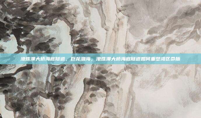 港珠澳大桥海底隧道,巨龙潜海,港珠澳大桥海底隧道如何重塑湾区命脉
