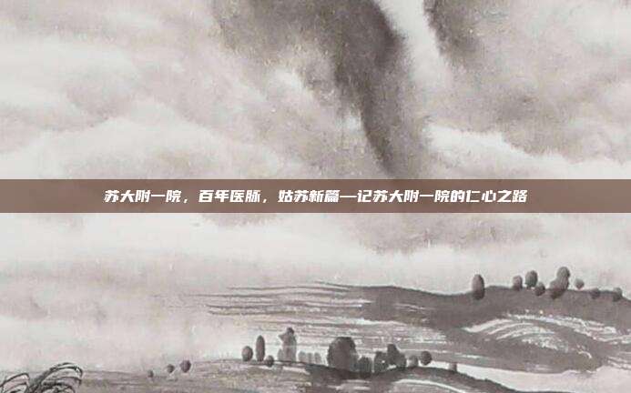 苏大附一院,百年医脉,姑苏新篇—记苏大附一院的仁心之路
