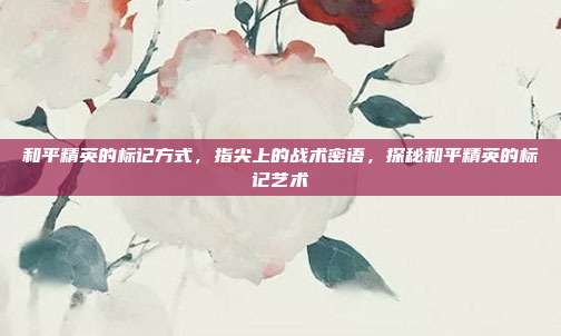 和平精英的标记方式,指尖上的战术密语,探秘和平精英的标记艺术