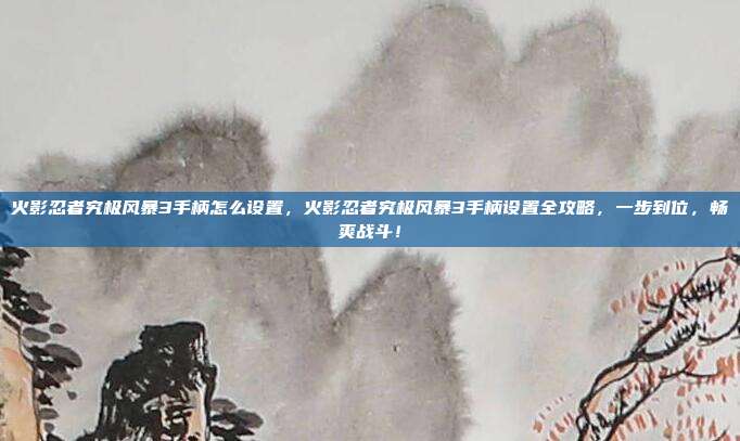火影忍者究极风暴3手柄怎么设置,火影忍者究极风暴3手柄设置全攻略,一步到位,畅爽战斗!