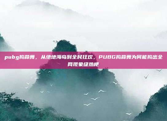 pubg捣蒜舞,从绝地海岛到全民狂欢,PUBG捣蒜舞为何能捣出全网现象级热梗
