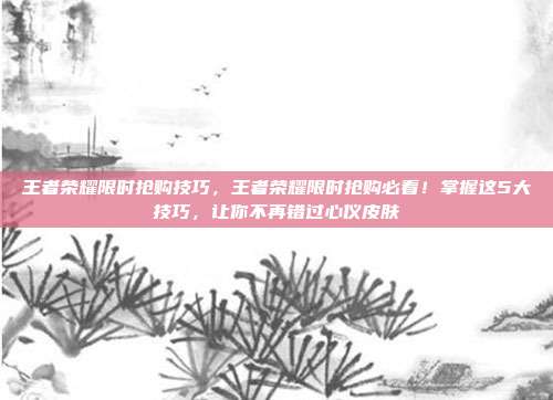 王者荣耀限时抢购技巧,王者荣耀限时抢购必看!掌握这5大技巧,让你不再错过心仪皮肤
