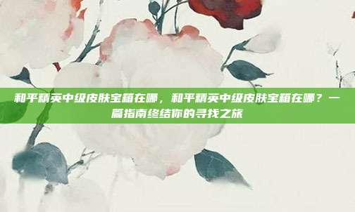 和平精英中级皮肤宝箱在哪,和平精英中级皮肤宝箱在哪?一篇指南终结你的寻找之旅