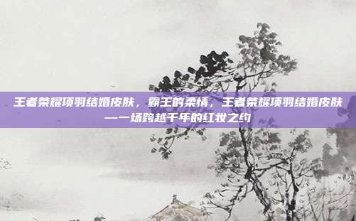 王者荣耀项羽结婚皮肤,霸王的柔情,王者荣耀项羽结婚皮肤—一场跨越千年的红妆之约