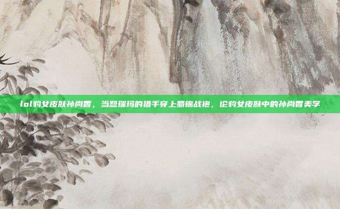 lol豹女皮肤孙尚香,当恕瑞玛的猎手穿上蜀锦战袍,论豹女皮肤中的孙尚香美学
