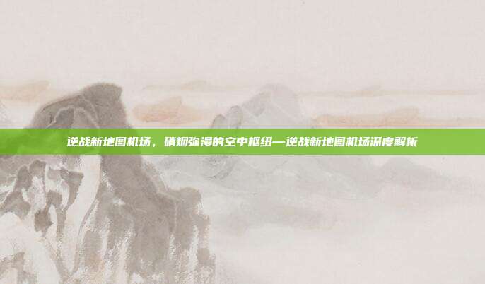 逆战新地图机场,硝烟弥漫的空中枢纽—逆战新地图机场深度解析