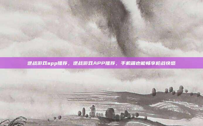逆战游戏app推荐,逆战游戏APP推荐,手机端也能畅享枪战快感