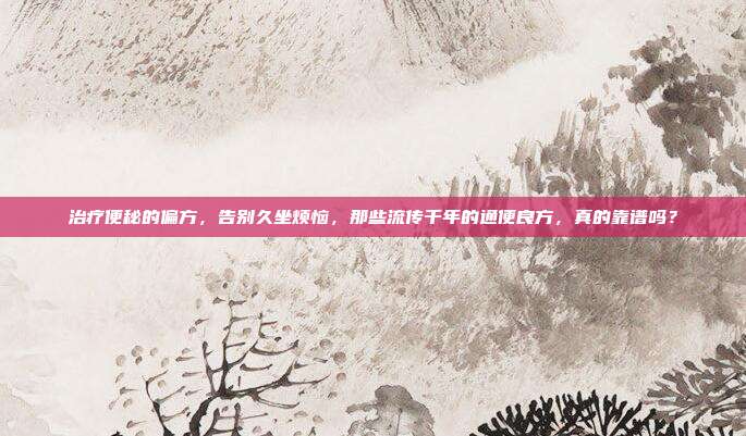 治疗便秘的偏方,告别久坐烦恼,那些流传千年的通便良方,真的靠谱吗?