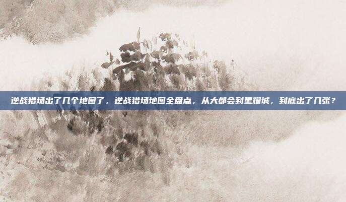 逆战猎场出了几个地图了,逆战猎场地图全盘点,从大都会到星耀城,到底出了几张?