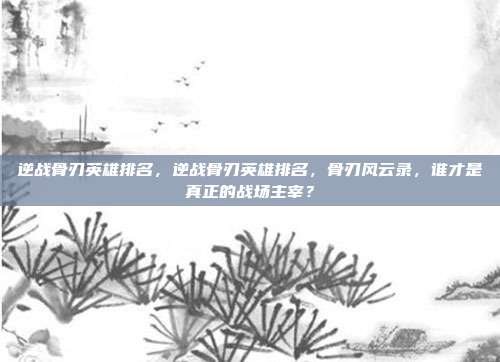 逆战骨刃英雄排名,逆战骨刃英雄排名,骨刃风云录,谁才是真正的战场主宰?
