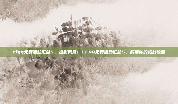 cfqq免费活动汇总5,福利风暴!CFQQ免费活动汇总5,解锁你的枪战惊喜
