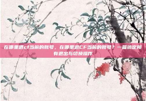 在哪里退cf当前的账号,在哪里退CF当前的账号?一篇搞定所有退出与切换操作