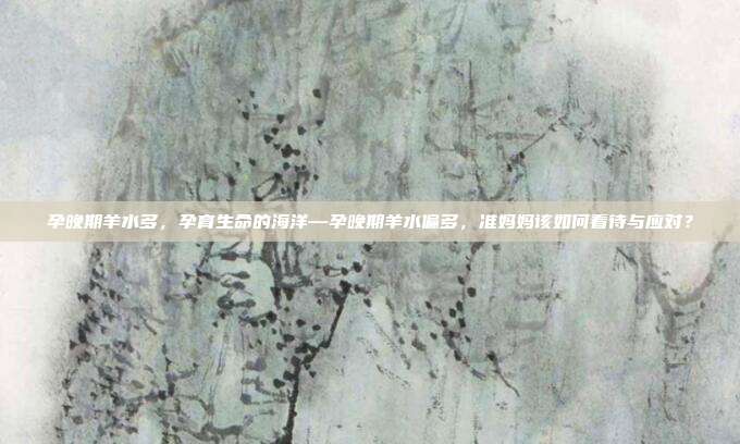 孕晚期羊水多,孕育生命的海洋—孕晚期羊水偏多,准妈妈该如何看待与应对?