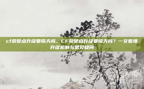 cf荣誉点升级要隔天吗,CF荣誉点升级要隔天吗?一文看懂升级机制与常见疑问