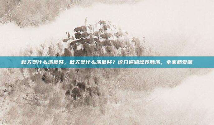 秋天煲什么汤最好,秋天煲什么汤最好?这几道润燥养肺汤,全家都爱喝
