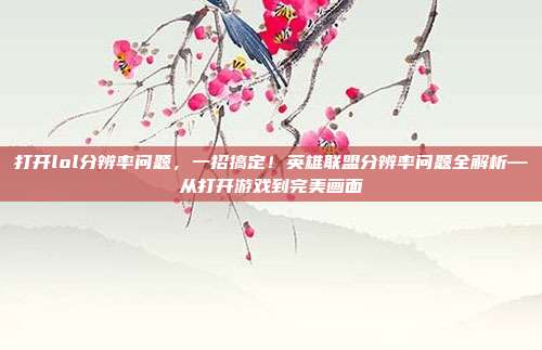 打开lol分辨率问题,一招搞定!英雄联盟分辨率问题全解析—从打开游戏到完美画面
