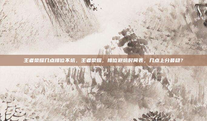 王者荣耀几点排位不坑,王者荣耀,排位避坑时间表,几点上分最稳?